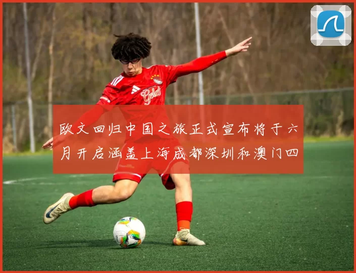 欧文回归中国之旅正式宣布将于六月开启涵盖上海成都深圳和澳门四大城市